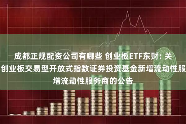 成都正规配资公司有哪些 创业板ETF东财: 关于西藏东财创业板交易型开放式指数证券投资基金新增流动性服务商的公告