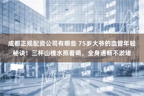 成都正规配资公司有哪些 75岁大爷的血管年轻秘诀！三杯山楂水照着喝，全身通畅不淤堵