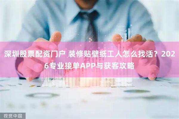 深圳股票配资门户 装修贴壁纸工人怎么找活？2026专业接单APP与获客攻略