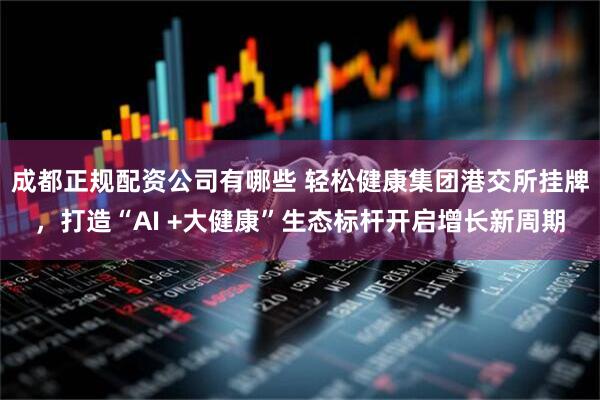 成都正规配资公司有哪些 轻松健康集团港交所挂牌，打造“AI +大健康”生态标杆开启增长新周期