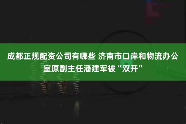 成都正规配资公司有哪些 济南市口岸和物流办公室原副主任潘建军被“双开”