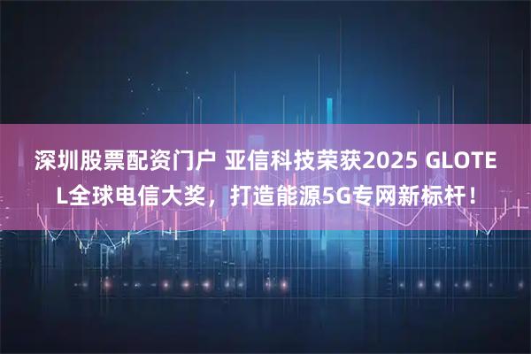深圳股票配资门户 亚信科技荣获2025 GLOTEL全球电信大奖，打造能源5G专网新标杆！