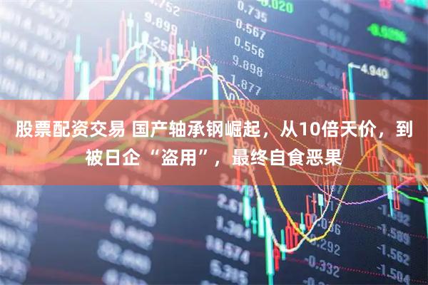 股票配资交易 国产轴承钢崛起，从10倍天价，到被日企 “盗用”，最终自食恶果