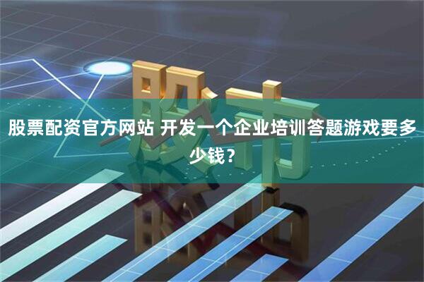 股票配资官方网站 开发一个企业培训答题游戏要多少钱？