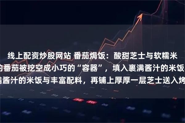 线上配资炒股网站 番茄焗饭：酸甜芝士与软糯米饭的温柔相拥 当饱满的番茄被挖空成小巧的“容器”，填入裹满酱汁的米饭与丰富配料，再铺上厚厚一层芝士送入烤箱，随着“叮”