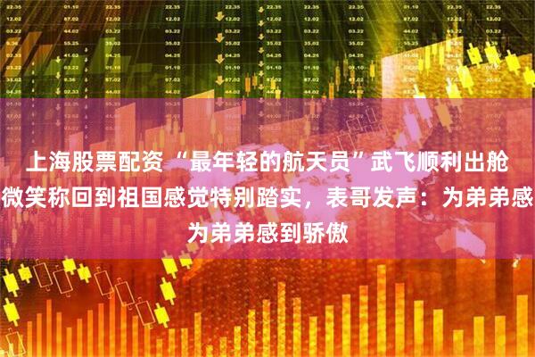 上海股票配资 “最年轻的航天员”武飞顺利出舱，面带微笑称回到祖国感觉特别踏实，表哥发声：为弟弟感到骄傲