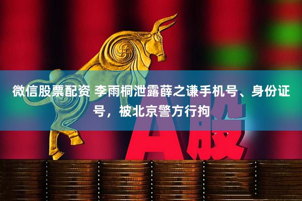 微信股票配资 李雨桐泄露薛之谦手机号、身份证号，被北京警方行拘