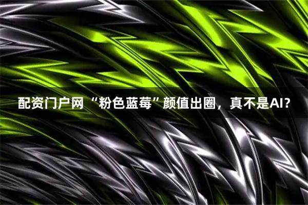 配资门户网 “粉色蓝莓”颜值出圈，真不是AI？