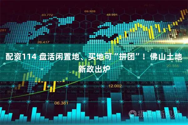 配资114 盘活闲置地、买地可“拼团”！佛山土地新政出炉