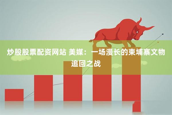 炒股股票配资网站 美媒：一场漫长的柬埔寨文物追回之战