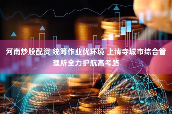 河南炒股配资 统筹作业优环境 上清寺城市综合管理所全力护航高考路