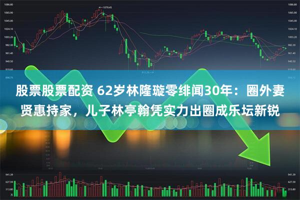 股票股票配资 62岁林隆璇零绯闻30年：圈外妻贤惠持家，儿子林亭翰凭实力出圈成乐坛新锐